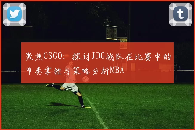 聚焦CSGO：探讨JDG战队在比赛中的节奏掌控与策略分析MBA
