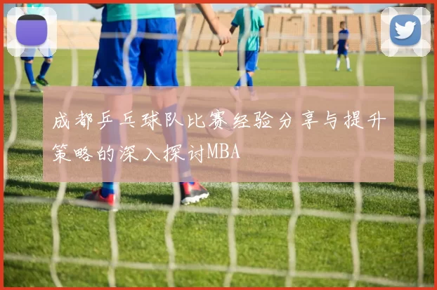 成都乒乓球队比赛经验分享与提升策略的深入探讨MBA