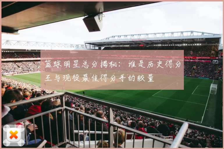 篮球明星总分揭秘：谁是历史得分王与现役最佳得分手的较量