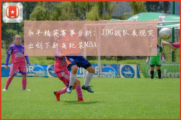 和平精英赛事分析：JDG战队表现突出创下新高纪录MBA