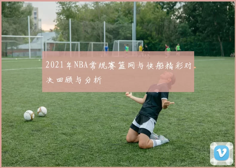 2021年NBA常规赛篮网与快船精彩对决回顾与分析