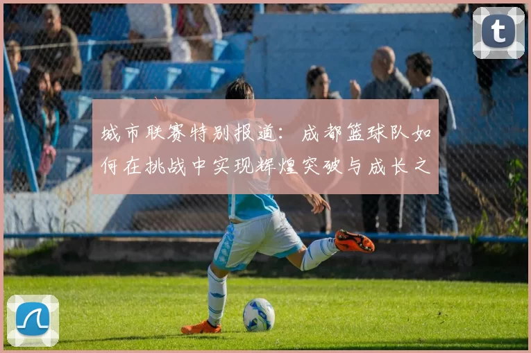 城市联赛特别报道：成都篮球队如何在挑战中实现辉煌突破与成长之路