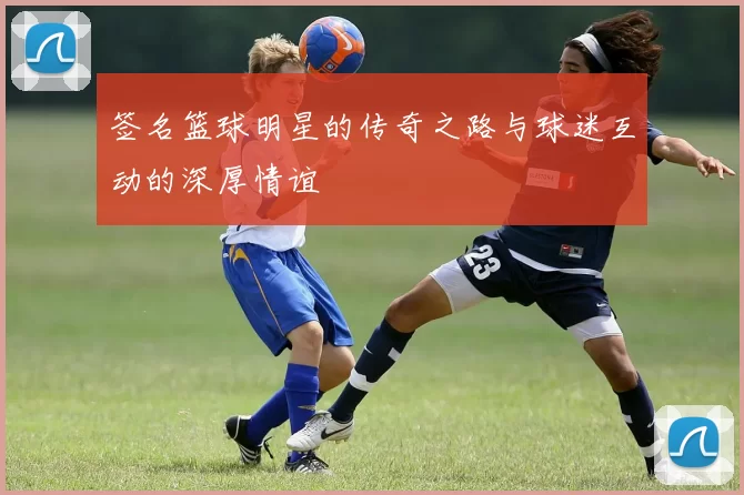 签名篮球明星的传奇之路与球迷互动的深厚情谊