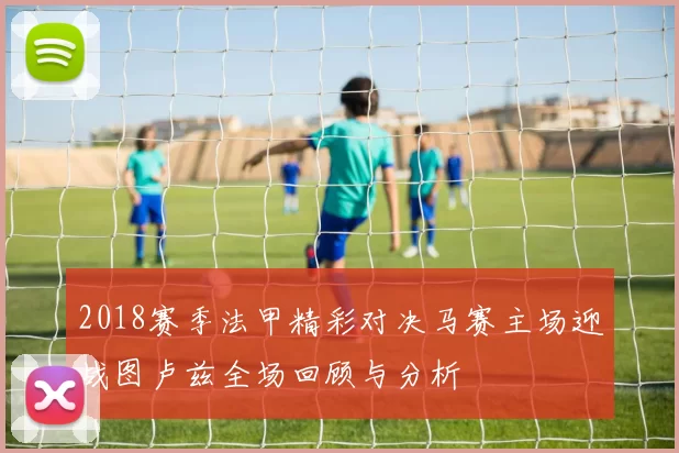 2018赛季法甲精彩对决马赛主场迎战图卢兹全场回顾与分析