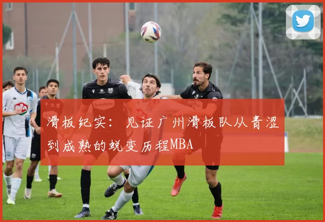 滑板纪实：见证广州滑板队从青涩到成熟的蜕变历程MBA