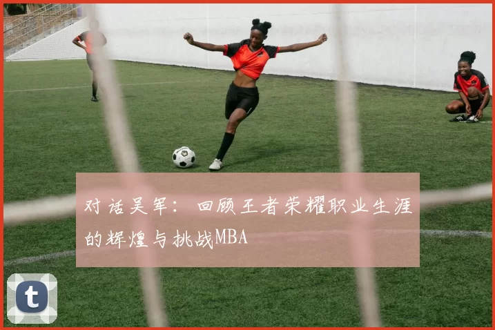 对话吴军：回顾王者荣耀职业生涯的辉煌与挑战MBA