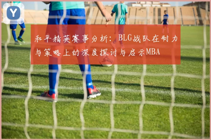 和平精英赛事分析：BLG战队在耐力与策略上的深度探讨与启示MBA
