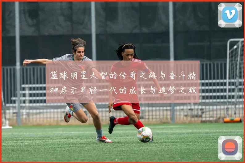 篮球明星大智的传奇之路与奋斗精神启示年轻一代的成长与追梦之旅